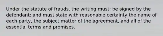 Under the statute of frauds, the writing must: be signed by the defendant; and must state with reasonable certainty the name of each party, the subject matter of the agreement, and all of the essential terms and promises.