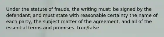 Under the statute of frauds, the writing must: be signed by the defendant; and must state with reasonable certainty the name of each party, the subject matter of the agreement, and all of the essential terms and promises. true/false