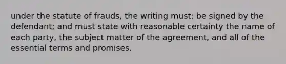 under the statute of frauds, the writing must: be signed by the defendant; and must state with reasonable certainty the name of each party, the subject matter of the agreement, and all of the essential terms and promises.