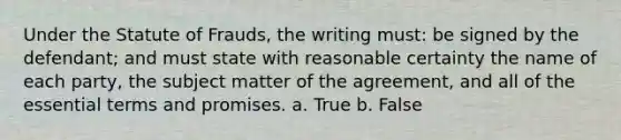 Under the Statute of Frauds, the writing must: be signed by the defendant; and must state with reasonable certainty the name of each party, the subject matter of the agreement, and all of the essential terms and promises. a. True b. False