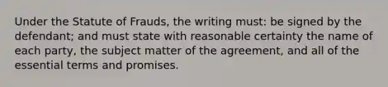 Under the Statute of Frauds, the writing must: be signed by the defendant; and must state with reasonable certainty the name of each party, the subject matter of the agreement, and all of the essential terms and promises.