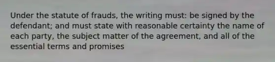 Under the statute of frauds, the writing must: be signed by the defendant; and must state with reasonable certainty the name of each party, the subject matter of the agreement, and all of the essential terms and promises