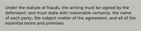 Under the statute of frauds, the writing must be signed by the defendant: and must state with reasonable certainty: the name of each party, the subject matter of the agreement, and all of the essential terms and promises.