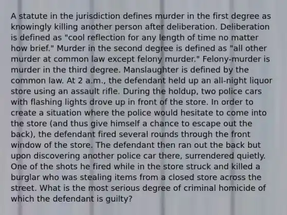 A statute in the jurisdiction defines murder in the first degree as knowingly killing another person after deliberation. Deliberation is defined as "cool reflection for any length of time no matter how brief." Murder in the second degree is defined as "all other murder at common law except felony murder." Felony-murder is murder in the third degree. Manslaughter is defined by the common law. At 2 a.m., the defendant held up an all-night liquor store using an assault rifle. During the holdup, two police cars with flashing lights drove up in front of the store. In order to create a situation where the police would hesitate to come into the store (and thus give himself a chance to escape out the back), the defendant fired several rounds through the front window of the store. The defendant then ran out the back but upon discovering another police car there, surrendered quietly. One of the shots he fired while in the store struck and killed a burglar who was stealing items from a closed store across the street. What is the most serious degree of criminal homicide of which the defendant is guilty?