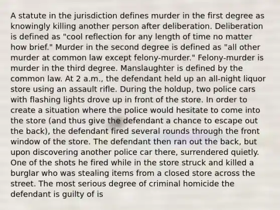 A statute in the jurisdiction defines murder in the first degree as knowingly killing another person after deliberation. Deliberation is defined as "cool reflection for any length of time no matter how brief." Murder in the second degree is defined as "all other murder at common law except felony-murder." Felony-murder is murder in the third degree. Manslaughter is defined by the common law. At 2 a.m., the defendant held up an all-night liquor store using an assault rifle. During the holdup, two police cars with flashing lights drove up in front of the store. In order to create a situation where the police would hesitate to come into the store (and thus give the defendant a chance to escape out the back), the defendant fired several rounds through the front window of the store. The defendant then ran out the back, but upon discovering another police car there, surrendered quietly. One of the shots he fired while in the store struck and killed a burglar who was stealing items from a closed store across the street. The most serious degree of criminal homicide the defendant is guilty of is