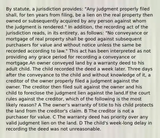 By statute, a jurisdiction provides: "Any judgment properly filed shall, for ten years from filing, be a lien on the real property then owned or subsequently acquired by any person against whom the judgment is rendered." In addition, the recording act of the jurisdiction reads, in its entirety, as follows: "No conveyance or mortgage of real property shall be good against subsequent purchasers for value and without notice unless the same be recorded according to law." This act has been interpreted as not providing any grace period for recording a conveyance or mortgage.An owner conveyed land by a warranty deed to his adult child. The child recorded the deed a week later. Three days after the conveyance to the child and without knowledge of it, a creditor of the owner properly filed a judgment against the owner. The creditor then filed suit against the owner and his child to foreclose the judgment lien against the land.If the court rules against the creditor, which of the following is the most likely reason? A The owner's warranty of title to his child protects the land from the creditor's claim. B The creditor is not a purchaser for value. C The warranty deed has priority over any valid judgment lien on the land. D The child's week-long delay in recording the deed was not unreasonable.