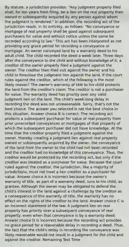 By statute, a jurisdiction provides: "Any judgment properly filed shall, for ten years from filing, be a lien on the real property then owned or subsequently acquired by any person against whom the judgment is rendered." In addition, the recording act of the jurisdiction reads, in its entirety, as follows: "No conveyance or mortgage of real property shall be good against subsequent purchasers for value and without notice unless the same be recorded according to law." This act has been interpreted as not providing any grace period for recording a conveyance or mortgage. An owner conveyed land by a warranty deed to his adult child. The child recorded the deed a week later. Three days after the conveyance to the child and without knowledge of it, a creditor of the owner properly filed a judgment against the owner. The creditor then filed suit against the owner and his child to foreclose the judgment lien against the land. If the court rules against the creditor, which of the following is the most likely reason? The owner's warranty of title to his child protects the land from the creditor's claim. The creditor is not a purchaser for value. The warranty deed has priority over any valid judgment lien on the land. The child's week-long delay in recording the deed was not unreasonable. Sorry, that's not the best choice. The answer you selected is not the best choice in this situation. Answer choice B is correct. The recording act protects a subsequent purchaser for value of real property from prior unrecorded conveyances or mortgages of that property of which the subsequent purchaser did not have knowledge. At the time that the creditor properly filed a judgment against the owner, thereby creating a judgment lien against real property owned or subsequently acquired by the owner, the conveyance of the land from the owner to the child had not been recorded and the creditor had no knowledge of this conveyance. Thus, the creditor would be protected by the recording act, but only if the creditor was treated as a purchaser for value. Because the court ruled against the creditor, the jurisdiction, like a majority of jurisdictions, must not treat a lien creditor as a purchaser for value. Answer choice A is incorrect because the owner's warranty of title, as part of a warranty deed, runs to his child, as grantee. Although the owner may be obligated to defend the child's interest in the land against a challenge by the creditor as a consequence of this warranty of title, the warranty has no effect on the rights of the creditor to the land. Answer choice C is an incorrect statement of the law. A judgment lien on real property has priority over a subsequent conveyance of real property, even when that conveyance is by a warranty deed. Answer choice D is incorrect because the recording act provides no grace period for a reasonable delay in recording a deed. Thus, the fact that the child's delay in recording the conveyance was likely reasonable would not result in a judgment for the child and against the creditor. Remaining Test Time