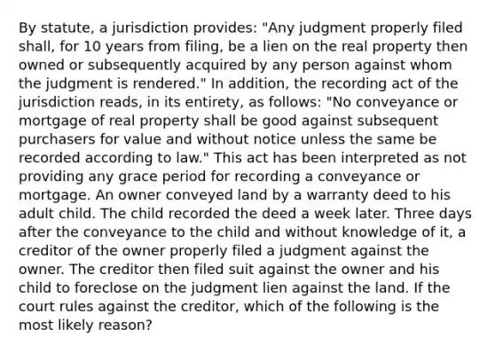 By statute, a jurisdiction provides: "Any judgment properly filed shall, for 10 years from filing, be a lien on the real property then owned or subsequently acquired by any person against whom the judgment is rendered." In addition, the recording act of the jurisdiction reads, in its entirety, as follows: "No conveyance or mortgage of real property shall be good against subsequent purchasers for value and without notice unless the same be recorded according to law." This act has been interpreted as not providing any grace period for recording a conveyance or mortgage. An owner conveyed land by a warranty deed to his adult child. The child recorded the deed a week later. Three days after the conveyance to the child and without knowledge of it, a creditor of the owner properly filed a judgment against the owner. The creditor then filed suit against the owner and his child to foreclose on the judgment lien against the land. If the court rules against the creditor, which of the following is the most likely reason?