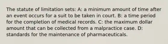 The statute of limitation sets: A: a minimum amount of time after an event occurs for a suit to be taken in court. B: a time period for the completion of medical records. C: the maximum dollar amount that can be collected from a malpractice case. D: standards for the maintenance of pharmaceuticals.