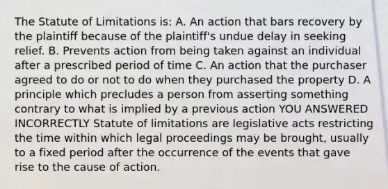 The Statute of Limitations is: A. An action that bars recovery by the plaintiff because of the plaintiff's undue delay in seeking relief. B. Prevents action from being taken against an individual after a prescribed period of time C. An action that the purchaser agreed to do or not to do when they purchased the property D. A principle which precludes a person from asserting something contrary to what is implied by a previous action YOU ANSWERED INCORRECTLY Statute of limitations are legislative acts restricting the time within which legal proceedings may be brought, usually to a fixed period after the occurrence of the events that gave rise to the cause of action.