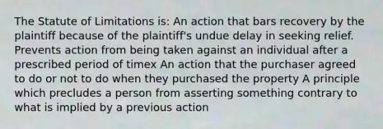 The Statute of Limitations is: An action that bars recovery by the plaintiff because of the plaintiff's undue delay in seeking relief. Prevents action from being taken against an individual after a prescribed period of timex An action that the purchaser agreed to do or not to do when they purchased the property A principle which precludes a person from asserting something contrary to what is implied by a previous action