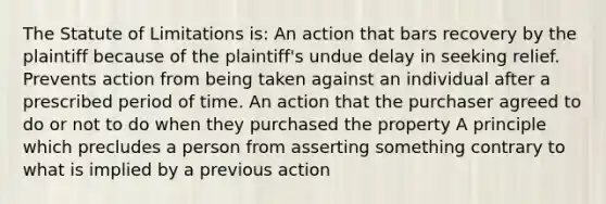 The Statute of Limitations is: An action that bars recovery by the plaintiff because of the plaintiff's undue delay in seeking relief. Prevents action from being taken against an individual after a prescribed period of time. An action that the purchaser agreed to do or not to do when they purchased the property A principle which precludes a person from asserting something contrary to what is implied by a previous action