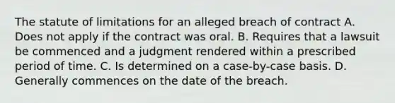 The statute of limitations for an alleged breach of contract A. Does not apply if the contract was oral. B. Requires that a lawsuit be commenced and a judgment rendered within a prescribed period of time. C. Is determined on a case-by-case basis. D. Generally commences on the date of the breach.