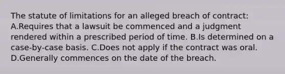 The statute of limitations for an alleged breach of contract: A.Requires that a lawsuit be commenced and a judgment rendered within a prescribed period of time. B.Is determined on a case-by-case basis. C.Does not apply if the contract was oral. D.Generally commences on the date of the breach.