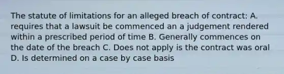 The statute of limitations for an alleged breach of contract: A. requires that a lawsuit be commenced an a judgement rendered within a prescribed period of time B. Generally commences on the date of the breach C. Does not apply is the contract was oral D. Is determined on a case by case basis