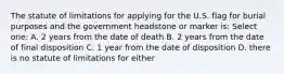 The statute of limitations for applying for the U.S. flag for burial purposes and the government headstone or marker is: Select one: A. 2 years from the date of death B. 2 years from the date of final disposition C. 1 year from the date of disposition D. there is no statute of limitations for either