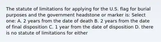 The statute of limitations for applying for the U.S. flag for burial purposes and the government headstone or marker is: Select one: A. 2 years from the date of death B. 2 years from the date of final disposition C. 1 year from the date of disposition D. there is no statute of limitations for either