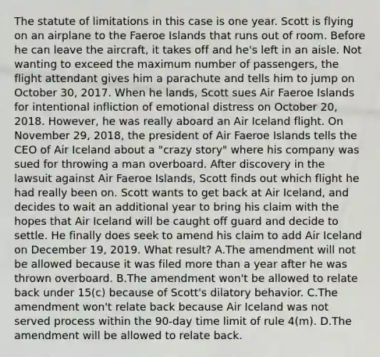 The statute of limitations in this case is one year. Scott is flying on an airplane to the Faeroe Islands that runs out of room. Before he can leave the aircraft, it takes off and he's left in an aisle. Not wanting to exceed the maximum number of passengers, the flight attendant gives him a parachute and tells him to jump on October 30, 2017. When he lands, Scott sues Air Faeroe Islands for intentional infliction of emotional distress on October 20, 2018. However, he was really aboard an Air Iceland flight. On November 29, 2018, the president of Air Faeroe Islands tells the CEO of Air Iceland about a "crazy story" where his company was sued for throwing a man overboard. After discovery in the lawsuit against Air Faeroe Islands, Scott finds out which flight he had really been on. Scott wants to get back at Air Iceland, and decides to wait an additional year to bring his claim with the hopes that Air Iceland will be caught off guard and decide to settle. He finally does seek to amend his claim to add Air Iceland on December 19, 2019. What result? A.The amendment will not be allowed because it was filed more than a year after he was thrown overboard. B.The amendment won't be allowed to relate back under 15(c) because of Scott's dilatory behavior. C.The amendment won't relate back because Air Iceland was not served process within the 90-day time limit of rule 4(m). D.The amendment will be allowed to relate back.