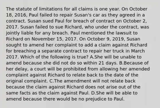 The statute of limitations for all claims is one year. On October 18, 2016, Paul failed to repair Susan's car as they agreed in a contract. Susan sued Paul for breach of contract on October 2, 2017. Susan failed to sue Richard, who under the contract, was jointly liable for any breach. Paul mentioned the lawsuit to Richard on November 15, 2017. On October 9, 2019, Susan sought to amend her complaint to add a claim against Richard for breaching a separate contract to repair her truck in March 2017. Which of the following is true? A.She will be unable to amend because she did not do so within 21 days. B.Because of her delay, a court will be prohibited from allowing her amended complaint against Richard to relate back to the date of the original complaint. C.The amendment will not relate back because the claim against Richard does not arise out of the same facts as the claim against Paul. D.She will be able to amend because there would be no prejudice to Paul.