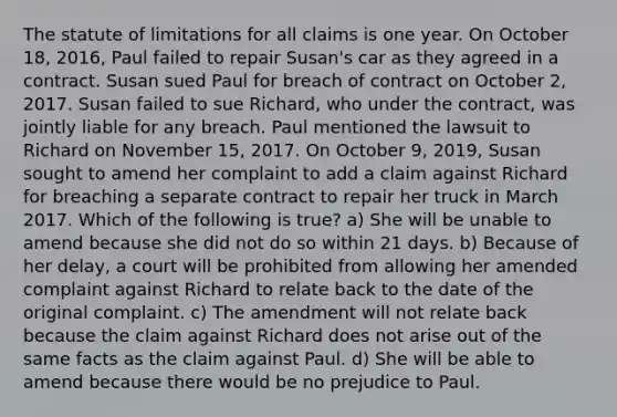 The statute of limitations for all claims is one year. On October 18, 2016, Paul failed to repair Susan's car as they agreed in a contract. Susan sued Paul for breach of contract on October 2, 2017. Susan failed to sue Richard, who under the contract, was jointly liable for any breach. Paul mentioned the lawsuit to Richard on November 15, 2017. On October 9, 2019, Susan sought to amend her complaint to add a claim against Richard for breaching a separate contract to repair her truck in March 2017. Which of the following is true? a) She will be unable to amend because she did not do so within 21 days. b) Because of her delay, a court will be prohibited from allowing her amended complaint against Richard to relate back to the date of the original complaint. c) The amendment will not relate back because the claim against Richard does not arise out of the same facts as the claim against Paul. d) She will be able to amend because there would be no prejudice to Paul.