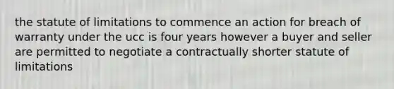 the statute of limitations to commence an action for breach of warranty under the ucc is four years however a buyer and seller are permitted to negotiate a contractually shorter statute of limitations