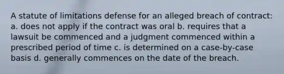 A statute of limitations defense for an alleged breach of contract: a. does not apply if the contract was oral b. requires that a lawsuit be commenced and a judgment commenced within a prescribed period of time c. is determined on a case-by-case basis d. generally commences on the date of the breach.