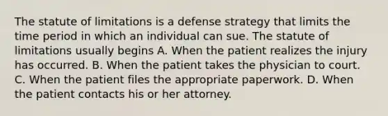 The statute of limitations is a defense strategy that limits the time period in which an individual can sue. The statute of limitations usually begins A. When the patient realizes the injury has occurred. B. When the patient takes the physician to court. C. When the patient files the appropriate paperwork. D. When the patient contacts his or her attorney.