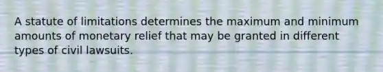 A statute of limitations determines the maximum and minimum amounts of monetary relief that may be granted in different types of civil lawsuits.