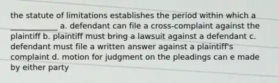 the statute of limitations establishes the period within which a ____________ a. defendant can file a cross-complaint against the plaintiff b. plaintiff must bring a lawsuit against a defendant c. defendant must file a written answer against a plaintiff's complaint d. motion for judgment on the pleadings can e made by either party