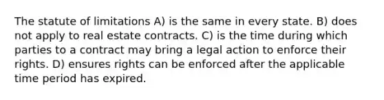 The statute of limitations A) is the same in every state. B) does not apply to real estate contracts. C) is the time during which parties to a contract may bring a legal action to enforce their rights. D) ensures rights can be enforced after the applicable time period has expired.