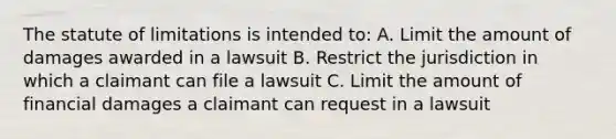 The statute of limitations is intended to: A. Limit the amount of damages awarded in a lawsuit B. Restrict the jurisdiction in which a claimant can file a lawsuit C. Limit the amount of financial damages a claimant can request in a lawsuit