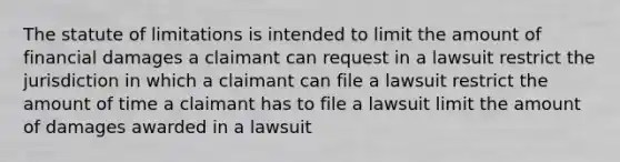 The statute of limitations is intended to limit the amount of financial damages a claimant can request in a lawsuit restrict the jurisdiction in which a claimant can file a lawsuit restrict the amount of time a claimant has to file a lawsuit limit the amount of damages awarded in a lawsuit