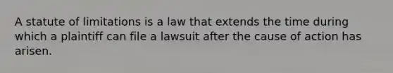 A statute of limitations is a law that extends the time during which a plaintiff can file a lawsuit after the cause of action has arisen.