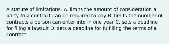 A statute of limitations: A. limits the amount of consideration a party to a contract can be required to pay B. limits the number of contracts a person can enter into in one year C. sets a deadline for filing a lawsuit D. sets a deadline for fulfilling the terms of a contract