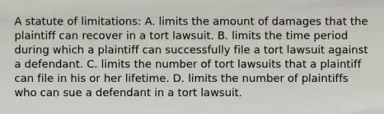 A statute of limitations: A. limits the amount of damages that the plaintiff can recover in a tort lawsuit. B. limits the time period during which a plaintiff can successfully file a tort lawsuit against a defendant. C. limits the number of tort lawsuits that a plaintiff can file in his or her lifetime. D. limits the number of plaintiffs who can sue a defendant in a tort lawsuit.