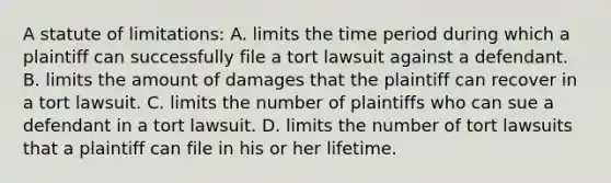 A statute of limitations: A. limits the time period during which a plaintiff can successfully file a tort lawsuit against a defendant. B. limits the amount of damages that the plaintiff can recover in a tort lawsuit. C. limits the number of plaintiffs who can sue a defendant in a tort lawsuit. D. limits the number of tort lawsuits that a plaintiff can file in his or her lifetime.