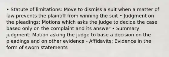 • Statute of limitations: Move to dismiss a suit when a matter of law prevents the plaintiff from winning the suit • Judgment on the pleadings: Motions which asks the judge to decide the case based only on the complaint and its answer • Summary judgment: Motion asking the judge to base a decision on the pleadings and on other evidence - Affidavits: Evidence in the form of sworn statements