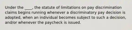 Under the ____, the statute of limitations on pay discrimination claims begins running whenever a discriminatory pay decision is adopted, when an individual becomes subject to such a decision, and/or whenever the paycheck is issued.