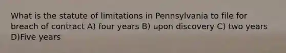 What is the statute of limitations in Pennsylvania to file for breach of contract A) four years B) upon discovery C) two years D)Five years