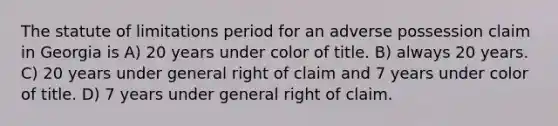 The statute of limitations period for an adverse possession claim in Georgia is A) 20 years under color of title. B) always 20 years. C) 20 years under general right of claim and 7 years under color of title. D) 7 years under general right of claim.