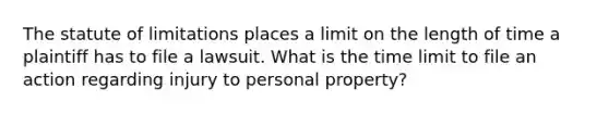 The statute of limitations places a limit on the length of time a plaintiff has to file a lawsuit. What is the time limit to file an action regarding injury to personal property?