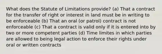 What does the Statute of Limitations provide? (a) That a contract for the transfer of right or interest in land must be in writing to be enforceable (b) That an oral (or patrol) contract is not enforceable (c) That a contract is valid only if it is entered into by two or more competent parties (d) Time limites in which parties are allowed to being legal action to enforce their rights under oral or written contracts