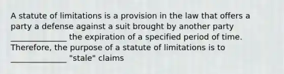 A statute of limitations is a provision in the law that offers a party a defense against a suit brought by another party ______________ the expiration of a specified period of time. Therefore, the purpose of a statute of limitations is to ______________ "stale" claims