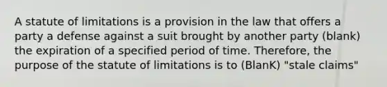 A statute of limitations is a provision in the law that offers a party a defense against a suit brought by another party (blank) the expiration of a specified period of time. Therefore, the purpose of the statute of limitations is to (BlanK) "stale claims"