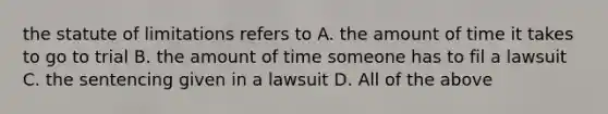 the statute of limitations refers to A. the amount of time it takes to go to trial B. the amount of time someone has to fil a lawsuit C. the sentencing given in a lawsuit D. All of the above