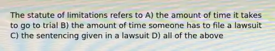 The statute of limitations refers to A) the amount of time it takes to go to trial B) the amount of time someone has to file a lawsuit C) the sentencing given in a lawsuit D) all of the above