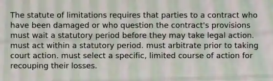 The statute of limitations requires that parties to a contract who have been damaged or who question the contract's provisions must wait a statutory period before they may take legal action. must act within a statutory period. must arbitrate prior to taking court action. must select a specific, limited course of action for recouping their losses.