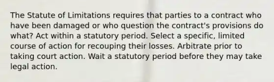 The Statute of Limitations requires that parties to a contract who have been damaged or who question the contract's provisions do what? Act within a statutory period. Select a specific, limited course of action for recouping their losses. Arbitrate prior to taking court action. Wait a statutory period before they may take legal action.