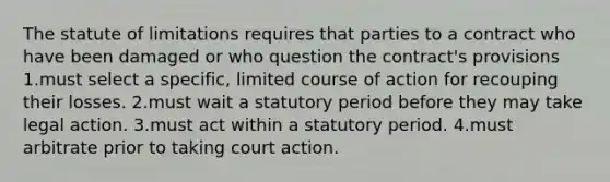 The statute of limitations requires that parties to a contract who have been damaged or who question the contract's provisions 1.must select a specific, limited course of action for recouping their losses. 2.must wait a statutory period before they may take legal action. 3.must act within a statutory period. 4.must arbitrate prior to taking court action.