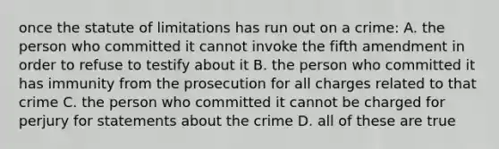 once the statute of limitations has run out on a crime: A. the person who committed it cannot invoke the fifth amendment in order to refuse to testify about it B. the person who committed it has immunity from the prosecution for all charges related to that crime C. the person who committed it cannot be charged for perjury for statements about the crime D. all of these are true